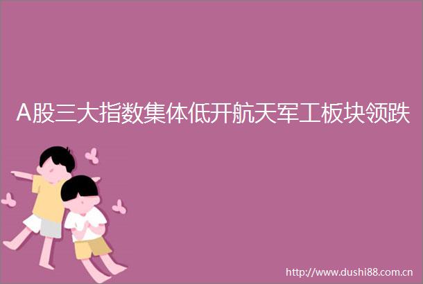 A股三大指数集体低开航天军工板块领跌