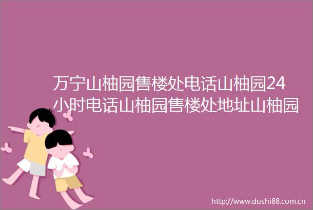 万宁山柚园售楼处电话山柚园24小时电话山柚园售楼处地址山柚园位置最新价格详情售楼处