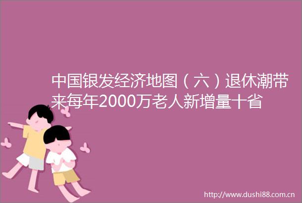 银发经济地图（六）退休潮带来每年2000万老人新增量十省份抢跑康养旅居政策大盘点