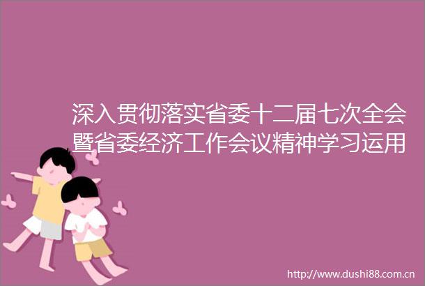 深入贯彻落实省委十二届七次全会暨省委经济工作会议精神学习运用千万工程经验有力有效推进乡村全面振兴