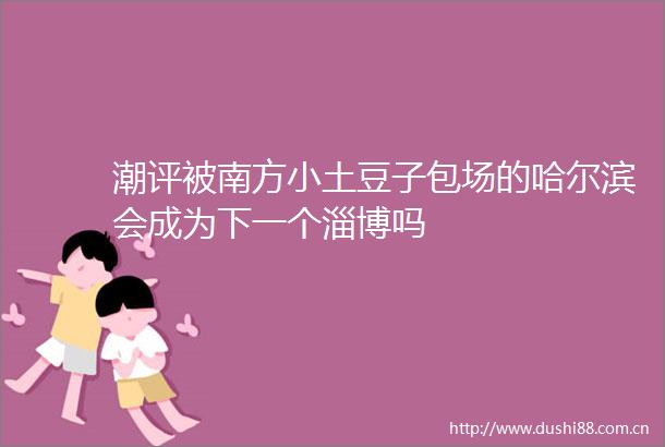 潮评被南方小土豆子包场的哈尔滨会成为下一个淄博吗