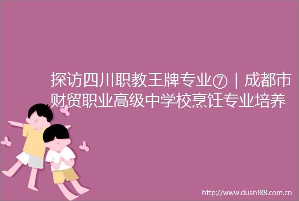 探访四川职教王牌专业⑦｜成都市财贸职业高级中学校烹饪专业培养美食文化的传播者