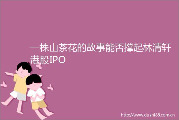 一株山茶花的故事能否撑起林清轩港股IPO