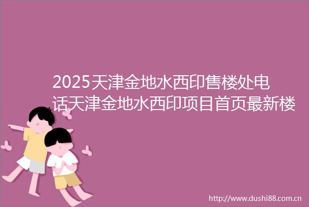 2025天津金地水西印售楼处电话天津金地水西印项目首页最新楼盘详情天津房产资讯