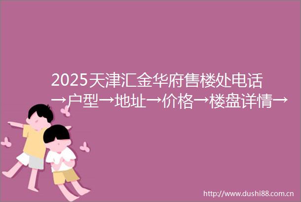 2025天津汇金华府售楼处电话→户型→地址→价格→楼盘详情→天津汇金华府最新销售动态
