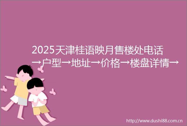 2025天津桂语映月售楼处电话→户型→地址→价格→楼盘详情→天津桂语映月最新销售动态