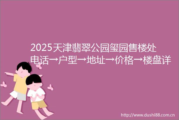 2025天津翡翠公园玺园售楼处电话→户型→地址→价格→楼盘详情→天津翡翠公园玺园最新销售动态