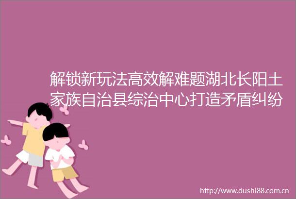 解锁新玩法高效解难题湖北长阳土家族自治县综治中心打造矛盾调处终点站