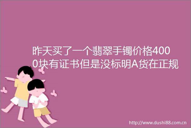 昨天买了一个翡翠手镯价格4000块有证书但是没标明A货在正规的柜