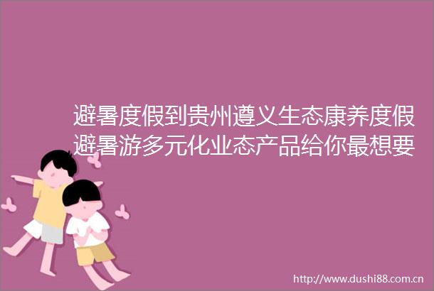 避暑度假到贵州遵义生态康养度假避暑游多元化业态产品给你最想要的清凉惬意