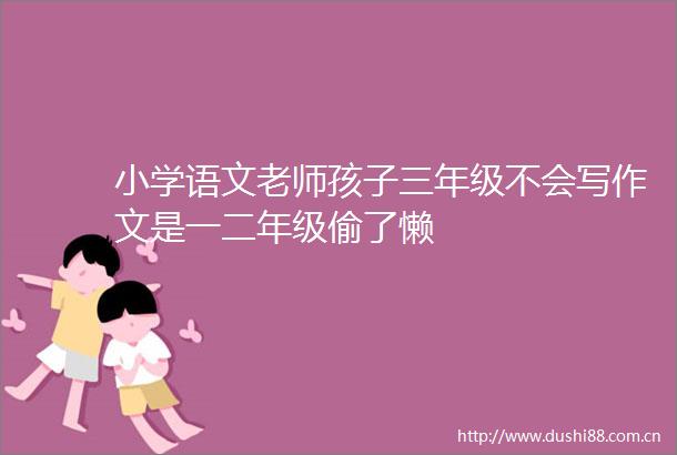小学语文老师孩子三年级不会写作文是一二年级偷了懒