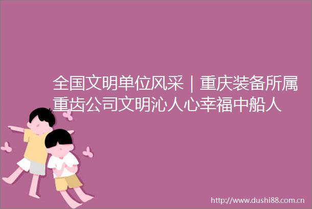 全国文明单位风采｜重庆装备所属重齿公司文明沁人心幸福中船人