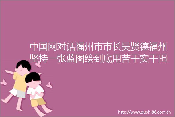 网对话福州市市长吴贤德福州坚持一张蓝图绘到底用苦干实干担当把跨世纪宏伟蓝图变为美好现实