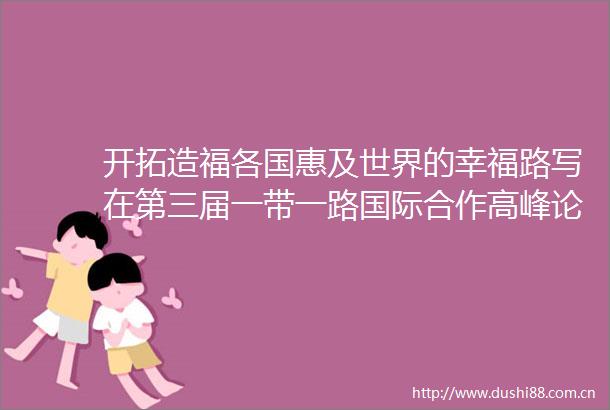 开拓造福各国惠及世界的幸福路写在第三届一带一路国际合作高峰论坛举行之际③