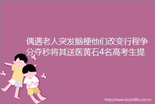 偶遇老人突发脑梗他们改变行程争分夺秒将其送医黄石4名高考生提前收获满分成绩单