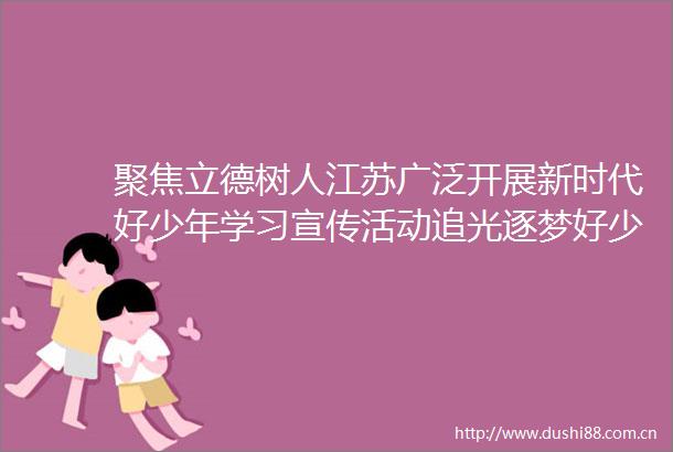 聚焦立德树人江苏广泛开展新时代好少年学习宣传活动追光逐梦好少年传递榜样力量