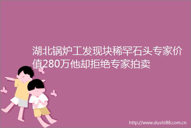 湖北锅炉工发现块稀罕石头专家价值280万他却拒绝专家拍卖