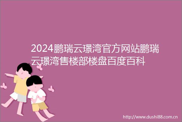 2024鹏瑞云璟湾官方网站鹏瑞云璟湾售楼部楼盘百度百科