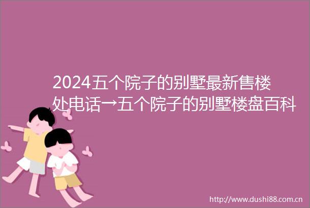 2024五个院子的别墅最新售楼处电话→五个院子的别墅楼盘百科详情→首页网站