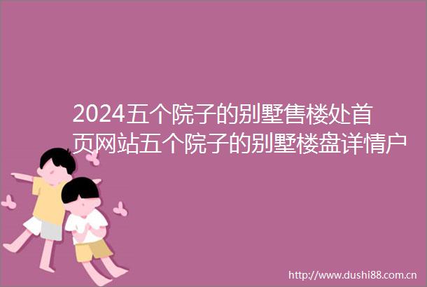 2024五个院子的别墅售楼处首页网站五个院子的别墅楼盘详情户型配套