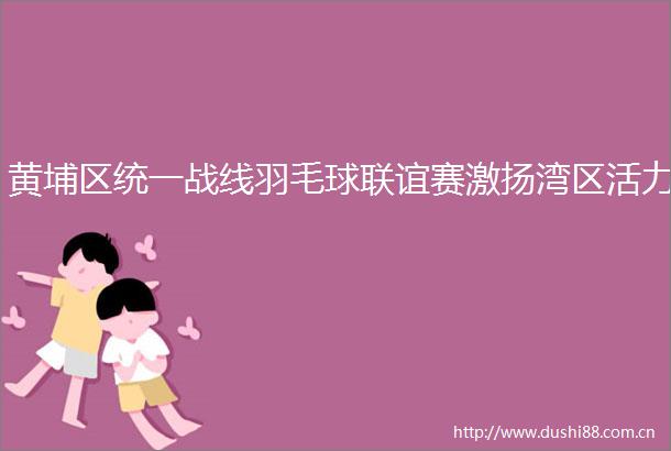 黄埔区统一战线羽毛球联谊赛激扬湾区活力