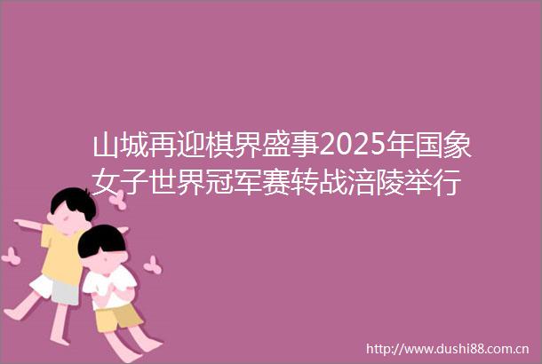 山城再迎棋界盛事2025年国象女子世界冠军赛转战涪陵举行