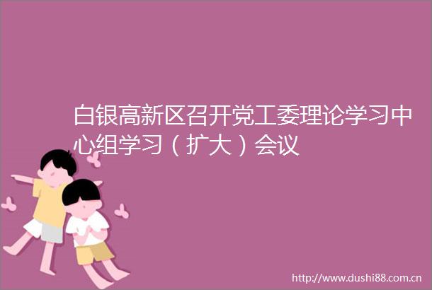 白银高新区召开党工委理论学习中心组学习（扩大）会议