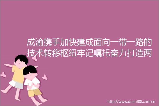 成渝携手加快建成面向一带一路的技术转移枢纽牢记嘱托奋力打造两高地两基地一屏障