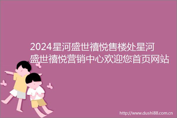2024星河盛世禧悦售楼处星河盛世禧悦营销中心欢迎您首页网站楼盘价格