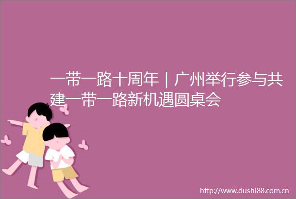 一带一路十周年｜广州举行参与共建一带一路新机遇圆桌会