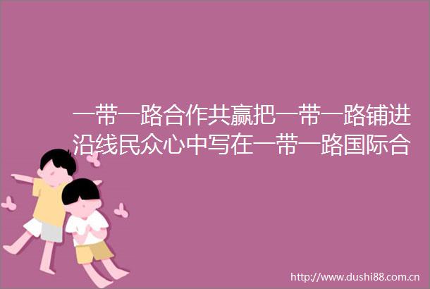 一带一路合作共赢把一带一路铺进沿线民众心中写在一带一路国际合作高峰论坛开幕之际