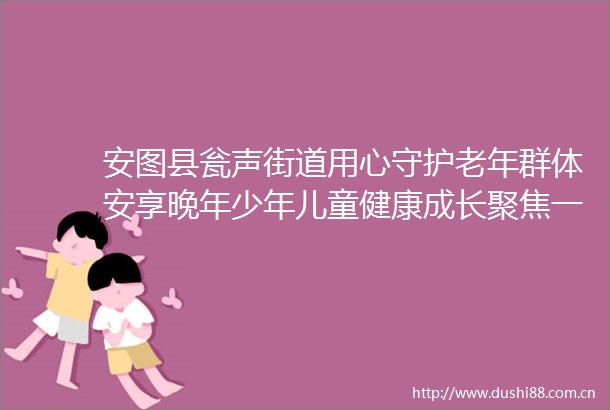安图县瓮声街道用心守护老年群体安享晚年少年儿童健康成长聚焦一老一小夯实民生根基