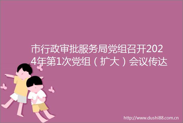 市行政审批服务局党组召开2024年第1次党组（扩大）会议传达学习总书记重要讲话精神研究谋划2024年重点工作