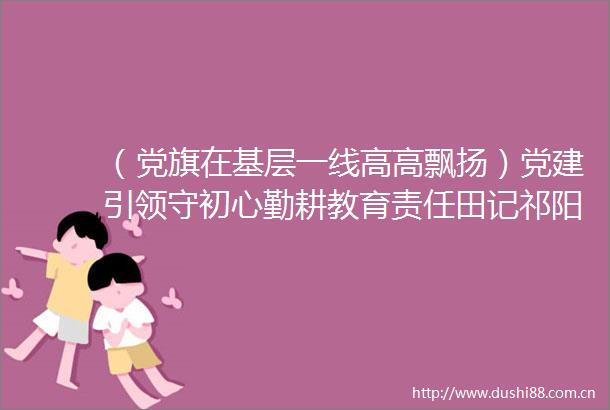 （党旗在基层一线高高飘扬）党建引领守初心勤耕教育责任田记祁阳一中党委书记夏建成