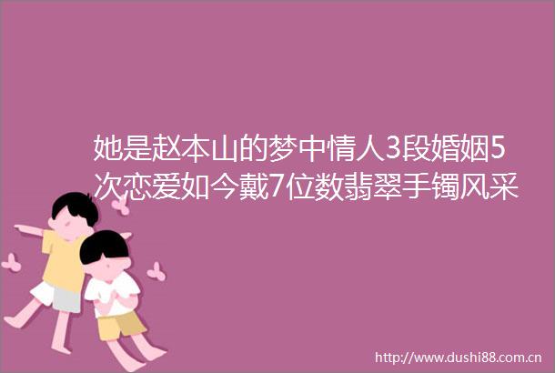 她是赵本山的梦中3段婚姻5次恋爱如今戴7位数翡翠手镯风采依旧