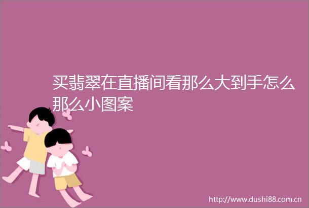 买翡翠在直播间看那么大到手怎么那么小图案
