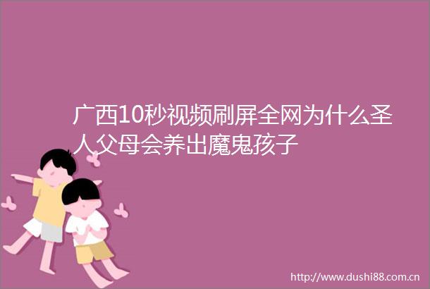 广西10秒视频刷屏全网为什么圣人父母会养出魔鬼孩子