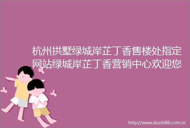 杭州拱墅绿城岸芷丁香售楼处指定网站绿城岸芷丁香营销中心欢迎您楼盘详情户型2025绿城岸芷丁香楼盘评测最新价格配套户型