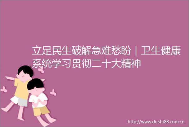 立足民生破解急难愁盼｜卫生健康系统学习贯彻二十大精神