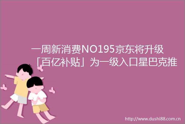 一周新消费NO195京东将升级「百亿补贴」为一级入口星巴克推出全新咖啡「Oleato」