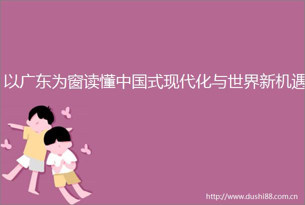 以广东为窗读懂式现代化与世界新机遇