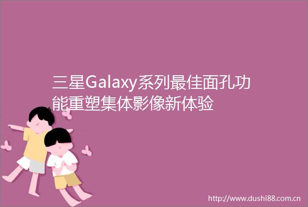 三星Galaxy系列最佳面孔功能重塑集体影像新体验