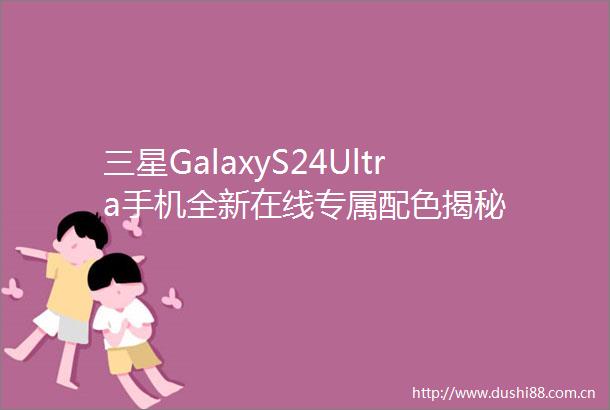 三星GalaxyS24Ultra手机全新在线专属配色揭秘