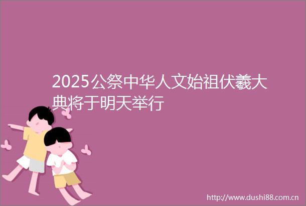 2025公祭中华人文始祖伏羲大典将于明天举行