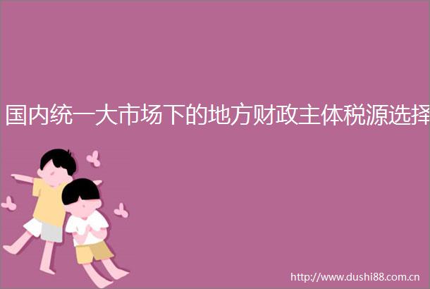 国内统一大市场下的地方财政主体税源选择