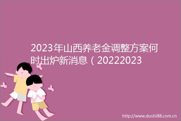 2023年山西养老金调整方案何时出炉新消息（20222023年山西养老金调整细则方案全文）