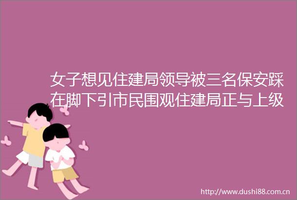 女子想见住建局被三名保安踩在脚下引市民围观住建局正与上级部门联合调查稍后发布声明