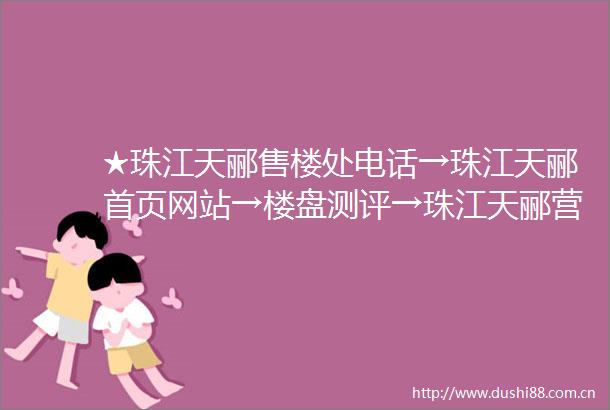 ★珠江天郦售楼处电话→珠江天郦首页网站→楼盘测评→珠江天郦营销中心电话→楼盘百科售楼处定位→★24小时电话热线