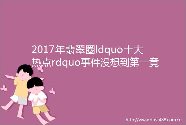2017年翡翠圈ldquo十大热点rdquo没想到第一竟是它