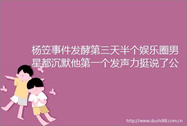杨笠发酵第三天半个娱乐圈男星都沉默他第一个发声力挺说了公道话